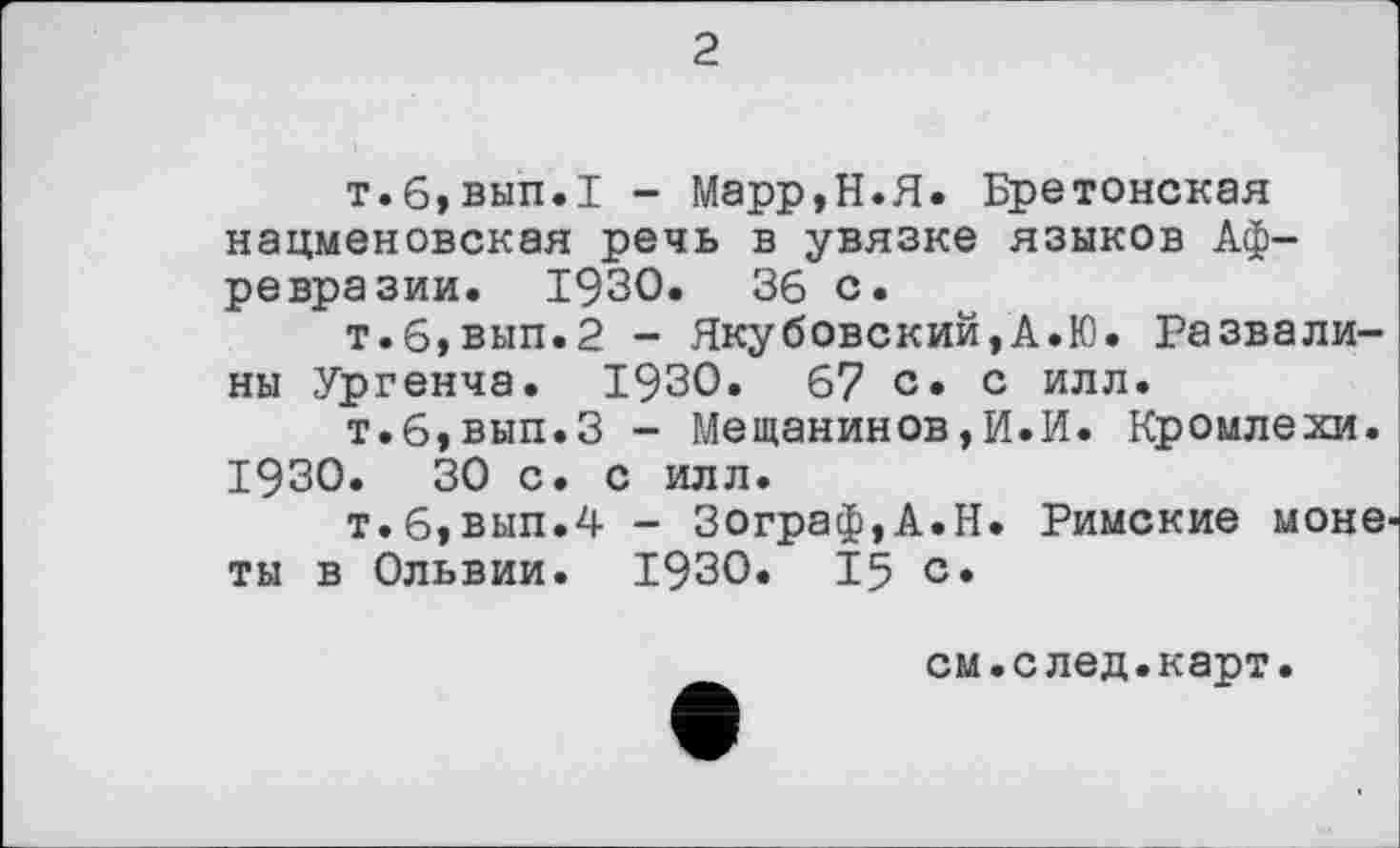 ﻿2
т.6,вып.1 - Марр,Н.Я. Бретонская нацменовская речь в увязке языков Аф-ревразии. 1930.	36 с.
т.6,вып.2 - Якубовский,А.Ю. Развалины Ургенча. 1930. 67 с» с илл.
т.6,вып.З - Мещанинов,И.И. Кромлехи. 1930.	30 с. с илл.
т.6,вып.4 - Зограф,А.Н. Римские монеты в Ольвии. 1930. 15 с.
см.след.карт.